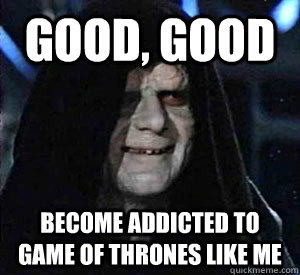 Good, good become addicted to game of thrones like me  Happy Emperor Palpatine