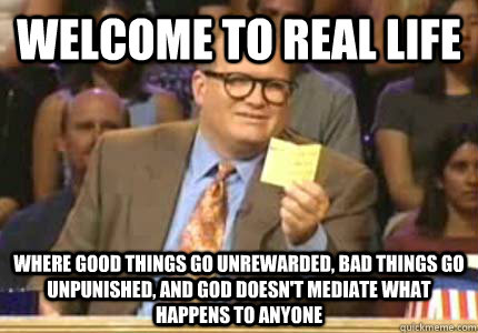 Welcome to real life Where good things go unrewarded, bad things go unpunished, and God doesn't mediate what happens to anyone  Whose Line