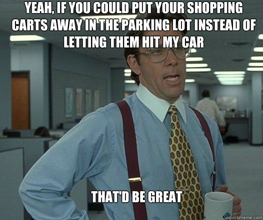 Yeah, if you could put your shopping carts away in the parking lot instead of letting them hit my car that'd be great  - Yeah, if you could put your shopping carts away in the parking lot instead of letting them hit my car that'd be great   Scumbag boss