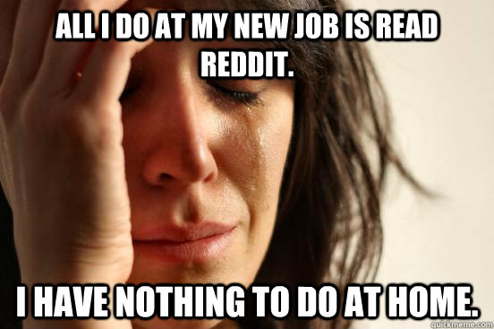 All I do at my new job is read reddit. I have nothing to do at home.  First World Problems