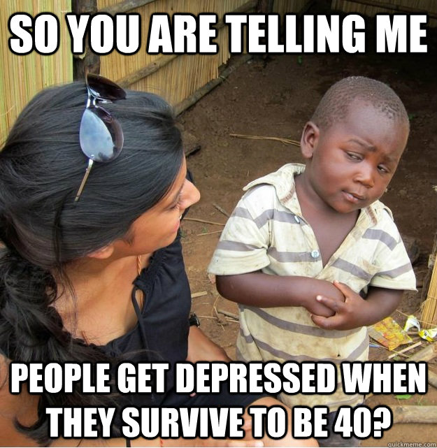 So you are telling me people get depressed when they survive to be 40?   Skeptical Third World Kid