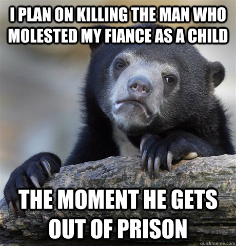 I plan on killing the man who molested my fiance as a child the moment he gets out of prison  Confession Bear