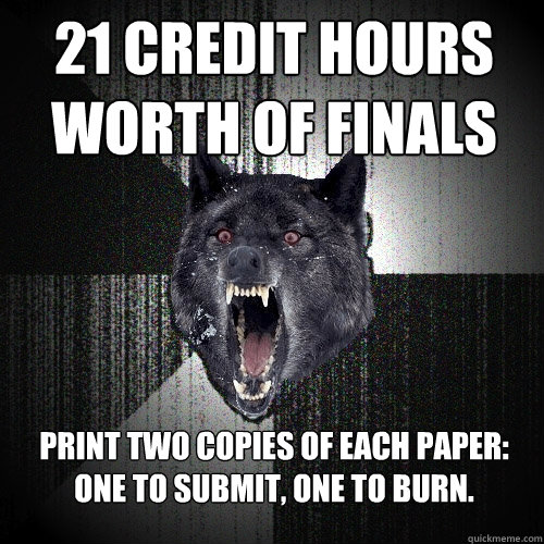 21 credit hours worth of finals Print two copies of each paper: one to submit, one to burn.  Insanity Wolf