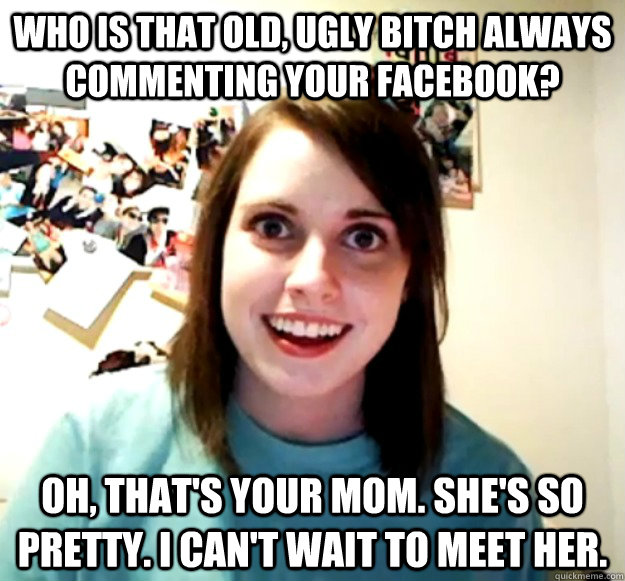 who is that old, ugly bitch always commenting your facebook? oh, that's your mom. she's so pretty. i can't wait to meet her. - who is that old, ugly bitch always commenting your facebook? oh, that's your mom. she's so pretty. i can't wait to meet her.  Overly Attached Girlfriend