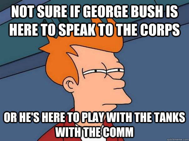 Not sure if George Bush is here to speak to the corps Or he's here to play with the tanks with the comm  Futurama Fry