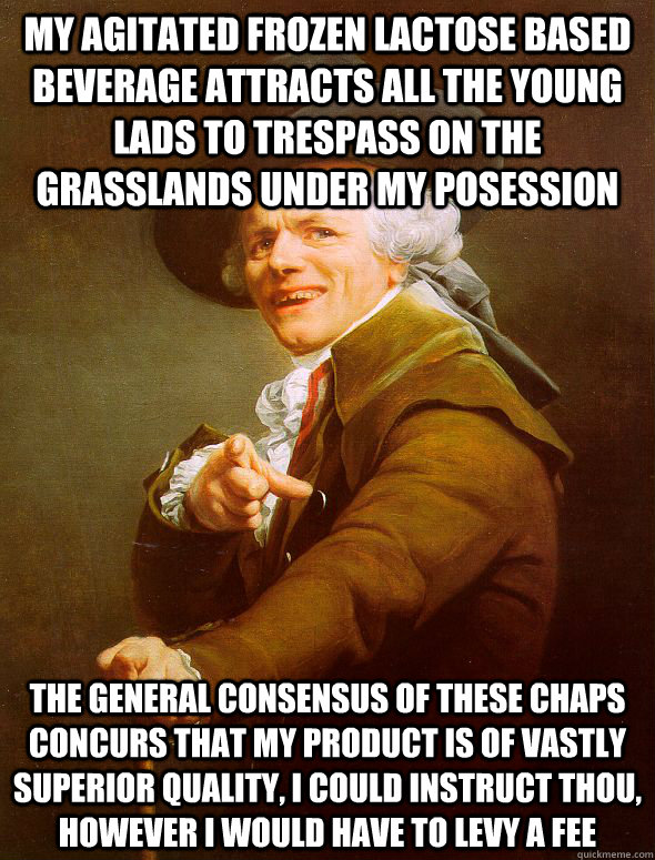 My agitated frozen lactose based beverage attracts all the young lads to trespass on the grasslands under my posession The general consensus of these chaps concurs that my product is of vastly superior quality, I could instruct thou, however I would have   Joseph Ducreux