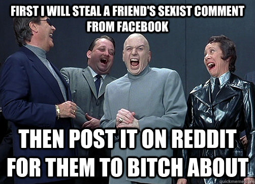 First i will steal a friend's sexist comment from facebook then post it on reddit for them to bitch about  