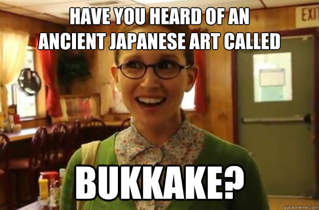 HAVE YOU HEARD OF AN 
ANCIENT JAPANESE ART CALLED BUKKAKE?  