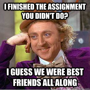 i finished the assignment you didn't do? i guess we were best friends all along  Condescending Wonka