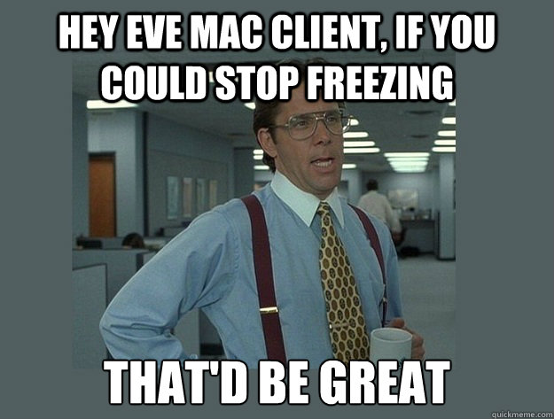 hey eve mac client, if you could stop freezing That'd be great  Office Space Lumbergh