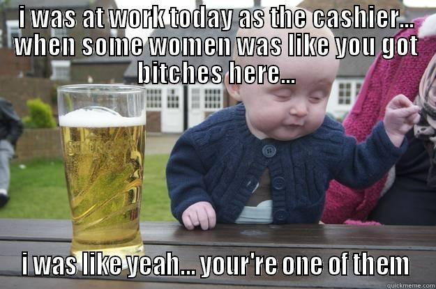 i was like - I WAS AT WORK TODAY AS THE CASHIER... WHEN SOME WOMEN WAS LIKE YOU GOT BITCHES HERE... I WAS LIKE YEAH... YOUR'RE ONE OF THEM drunk baby