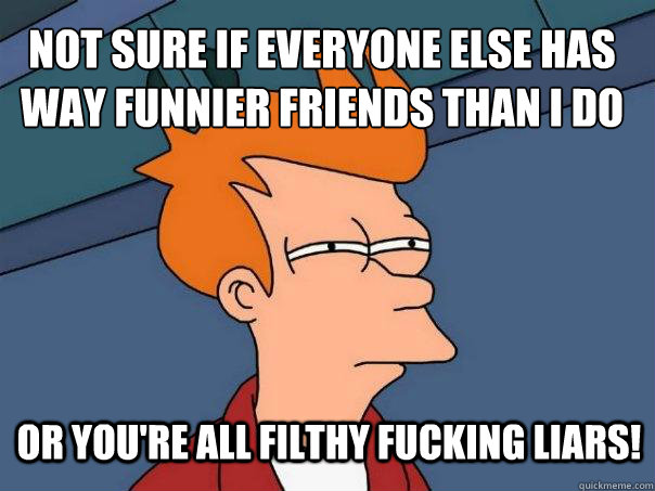 Not sure if everyone else has way funnier friends than I do Or you're all filthy fucking liars!  Futurama Fry