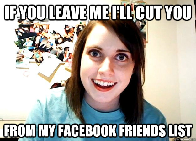 If you leave me I'll cut you from my facebook friends list - If you leave me I'll cut you from my facebook friends list  Overly Attached Girlfriend