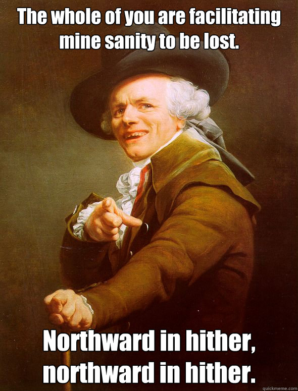 The whole of you are facilitating mine sanity to be lost.  Northward in hither, northward in hither.  Joseph Ducreux