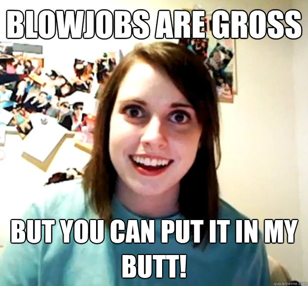 blowjobs are gross  but you can put it in my butt! - blowjobs are gross  but you can put it in my butt!  Overly Attached Girlfriend