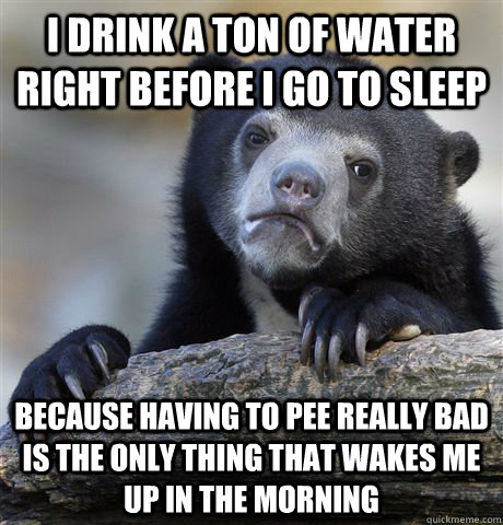 I drink a ton of water right before I go to sleep because having to pee really bad is the only thing that wakes me up in the morning  Confession Bear