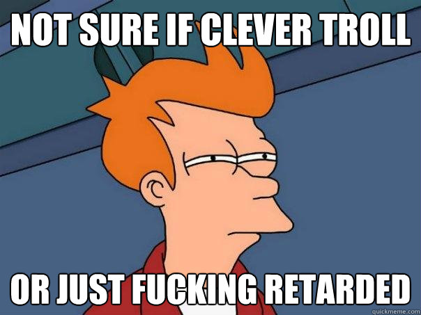 Not sure if clever troll Or just fucking retarded  Futurama Fry