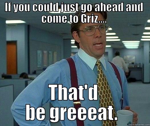 IF YOU COULD JUST GO AHEAD AND COME TO GRIZ.... THAT'D BE GREEEAT.  Office Space Lumbergh