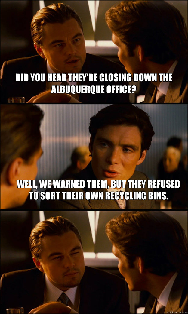 Did you hear they're closing down the Albuquerque office? Well, we warned them, but they refused to sort their own recycling bins.  - Did you hear they're closing down the Albuquerque office? Well, we warned them, but they refused to sort their own recycling bins.   Inception