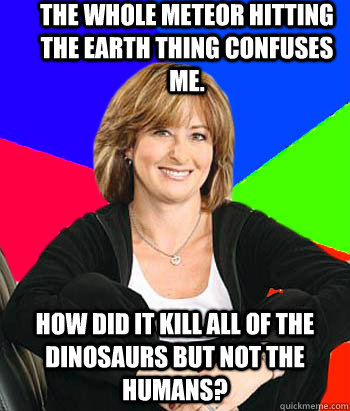 The whole meteor hitting the earth thing confuses me.  how did it kill all of the dinosaurs but not the humans?  Sheltering Suburban Mom