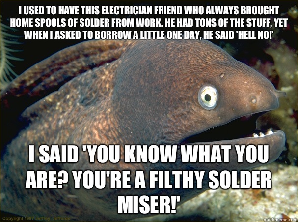 I used to have this electrician friend who always brought home spools of solder from work. He had tons of the stuff, yet when I asked to borrow a little one day, he said 'hell no!' I said 'You know what you are? You're a filthy solder miser!'  Bad Joke Eel