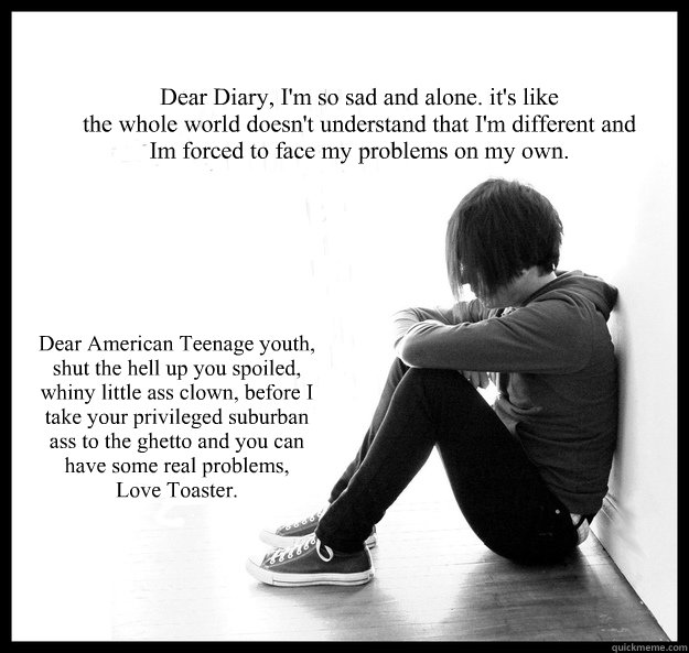 Dear Diary, I'm so sad and alone. it's like
the whole world doesn't understand that I'm different and Im forced to face my problems on my own.  Dear American Teenage youth, shut the hell up you spoiled, whiny little ass clown, before I take your privilege - Dear Diary, I'm so sad and alone. it's like
the whole world doesn't understand that I'm different and Im forced to face my problems on my own.  Dear American Teenage youth, shut the hell up you spoiled, whiny little ass clown, before I take your privilege  Sad Youth