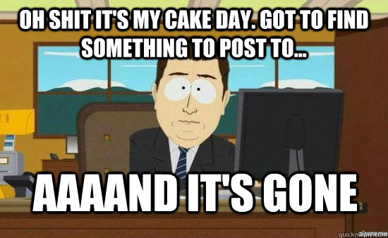 OH SHIT it's my cake day. Got to find something to post to... AAAAND it's gone  aaaand its gone