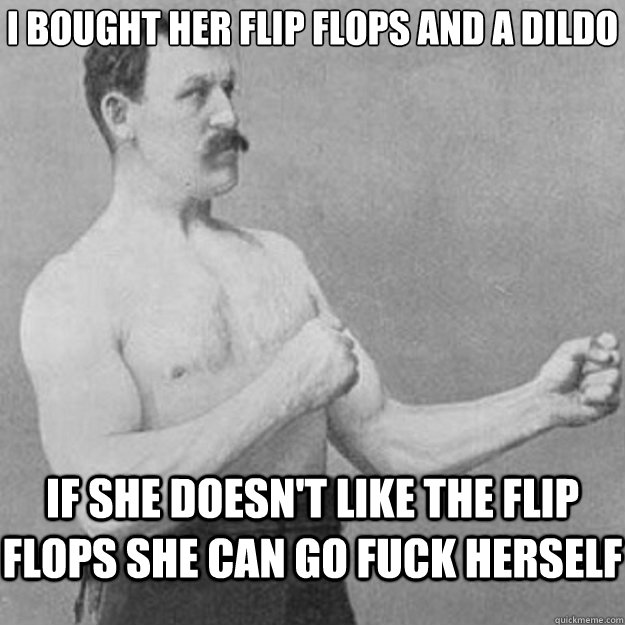 i bought her flip flops and a dildo if she doesn't like the flip flops she can go fuck herself  overly manly man