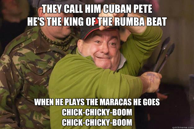 They call him Cuban Pete
He's the king of the rumba beat When he plays the maracas he goes
Chick-chicky-boom
Chick-chicky-boom - They call him Cuban Pete
He's the king of the rumba beat When he plays the maracas he goes
Chick-chicky-boom
Chick-chicky-boom  Trolldave