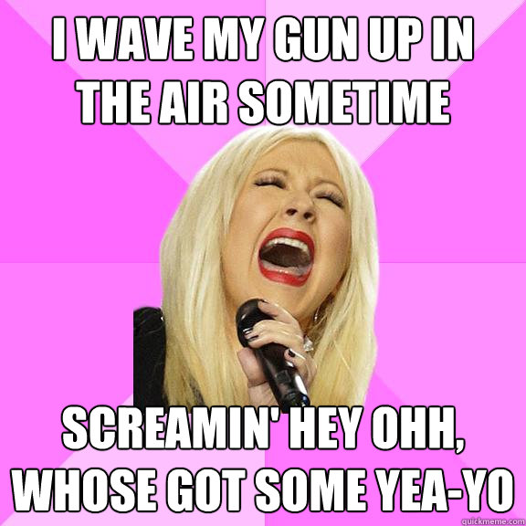 I wave my gun up in the air sometime screamin' HEY OHH, WHOSE GOT SOME YEA-YO  Wrong Lyrics Christina