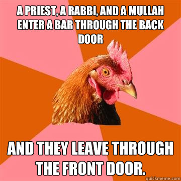 A Priest, a Rabbi, and a Mullah enter a bar through the back door And they leave through the front door.  Anti-Joke Chicken