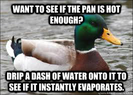 Want to see if the pan is hot enough? Drip a dash of water onto it to see if it instantly evaporates.  Good Advice Duck