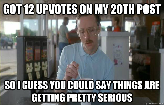 Got 12 upvotes on my 20th post So I guess you could say things are getting pretty serious  