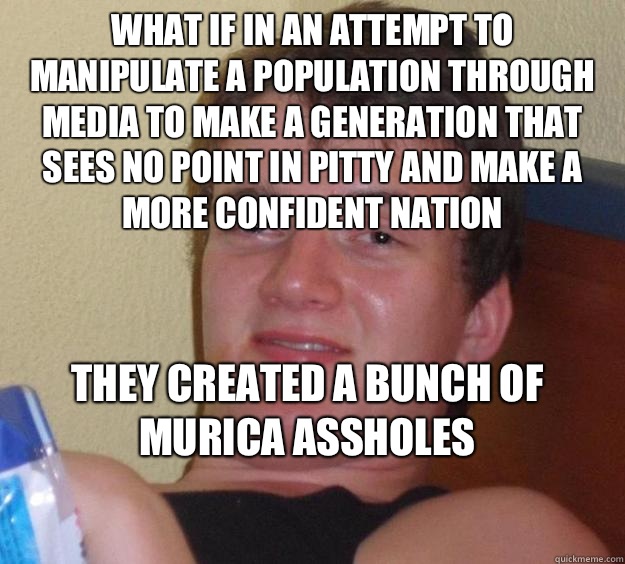 What if in an attempt to manipulate a population through media to make a generation that sees no point in pitty and make a more confident nation They created a bunch of murica assholes
  10 Guy