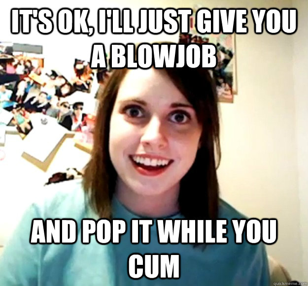 It's ok, i'll just give you a blowjob and pop it while you cum  Overly Attached Girlfriend