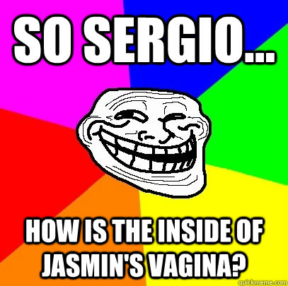 so sergio... how is the inside of jasmin's vagina?  Troll Face