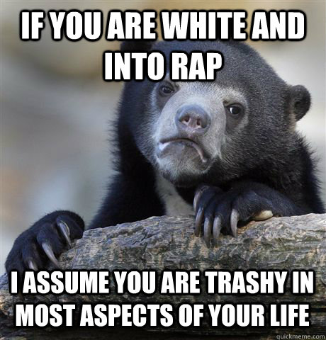 If you are white and into rap I assume you are trashy in most aspects of your life  Confession Bear