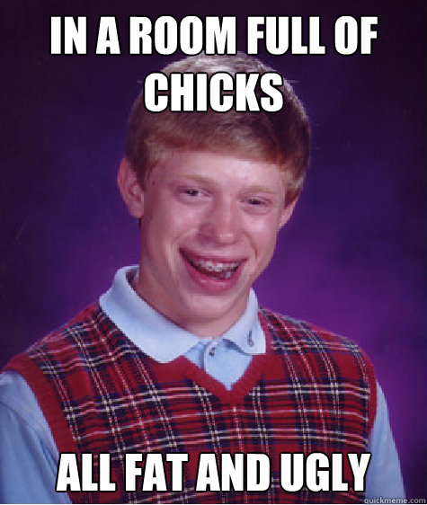 In a Room full of chicks All fat and ugly  Bad Luck Brian