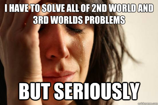 I have to solve all of 2nd world and 3rd worlds problems but seriously  First World Problems