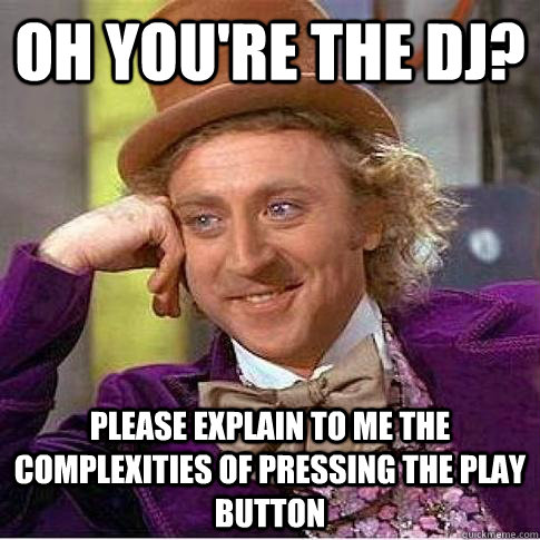 Oh you're the dj? Please explain to me the complexities of pressing the play button  