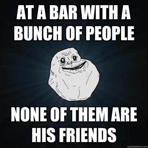 At a bar with a bunch of people None of them are his friends  Forever Alone