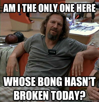 Am I the only one here whose bong hasn't broken today?  The Dude