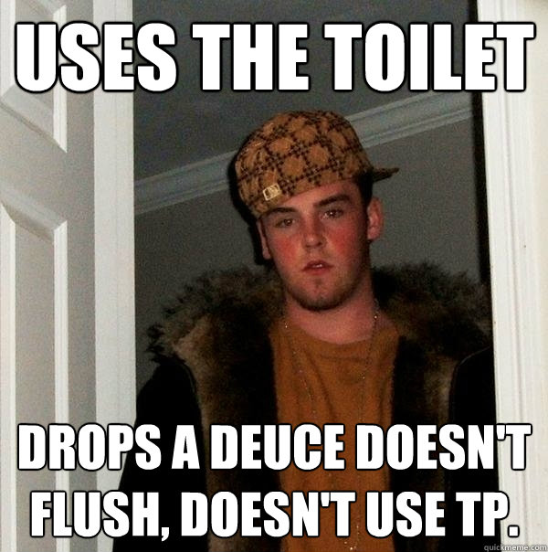 uses the toilet drops a deuce doesn't flush, doesn't use TP.  Scumbag Steve