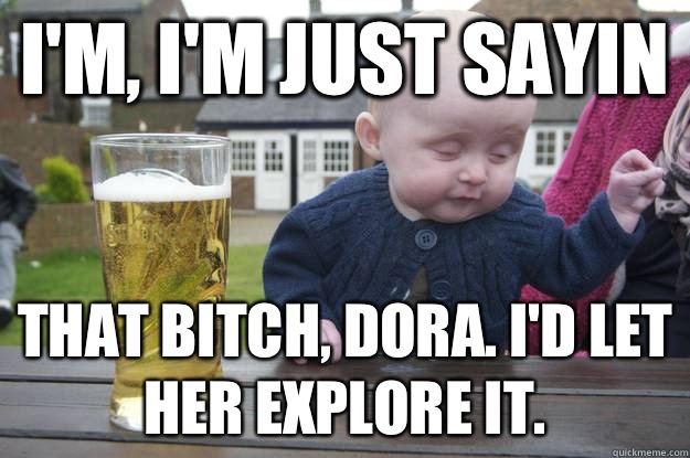 I'm, I'm just sayin That bitch, dora. I'd let her explore it.    drunk baby