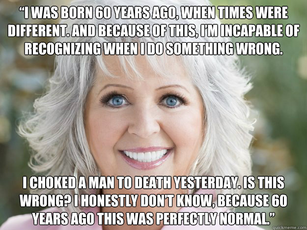 “I was born 60 years ago, when times were different. And because of this, I’m incapable of recognizing when I do something wrong.  I choked a man to death yesterday. Is this wrong? I honestly don’t know, because 60 years ago this was per - “I was born 60 years ago, when times were different. And because of this, I’m incapable of recognizing when I do something wrong.  I choked a man to death yesterday. Is this wrong? I honestly don’t know, because 60 years ago this was per  Racist Paula Deen