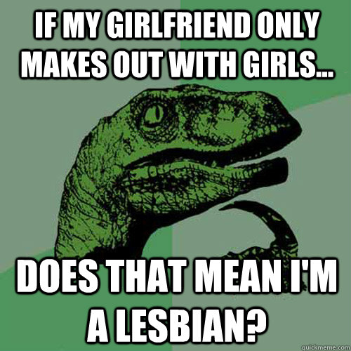 if my girlfriend only makes out with girls... does that mean I'm a lesbian?  Philosoraptor