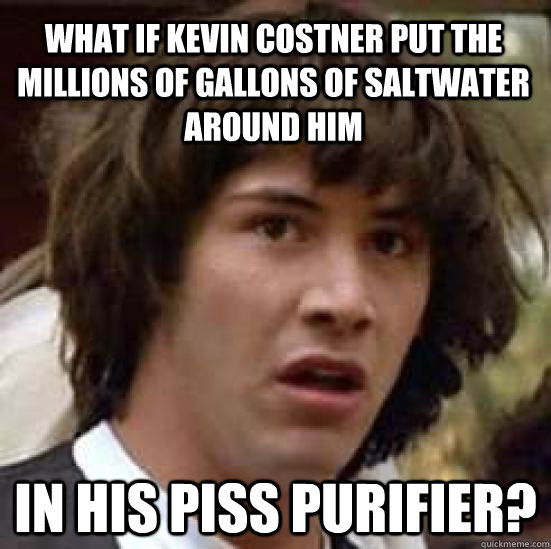 What if Kevin Costner put the millions of gallons of saltwater around him in his piss purifier?  conspiracy keanu