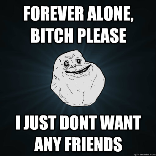 forever alone, bitch please i just dont want any friends  Forever Alone