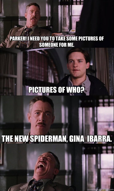 Parker! I need you to take some pictures of someone for me. Pictures of who? The new Spiderman, gina  ibarra.   JJ Jameson