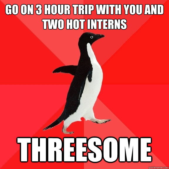 go on 3 hour trip with you and two hot interns threesome  Socially Awesome Penguin